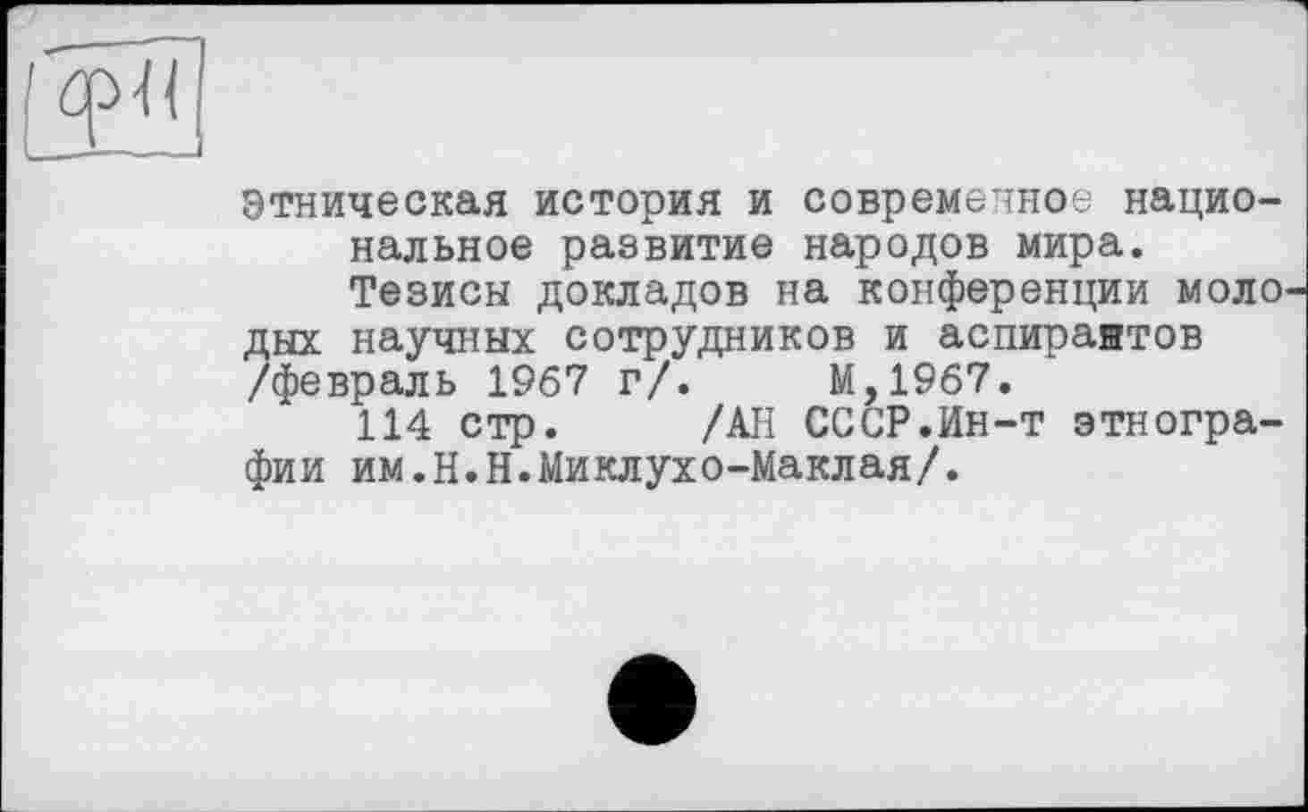 ﻿Этническая история и современное национальное развитие народов мира.
Тезисы докладов на конференции моло дых научных сотрудников и аспирантов /февраль 1967 г/.	М,1967.
114 стр. /АН СССР.Ин-т этнографии им.Н.Н.Миклухо-Маклая/.